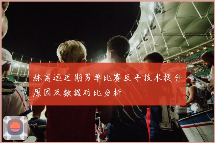 林高远近期男单比赛反手技术提升原因及数据对比分析